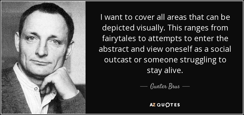 I want to cover all areas that can be depicted visually. This ranges from fairytales to attempts to enter the abstract and view oneself as a social outcast or someone struggling to stay alive. - Gunter Brus