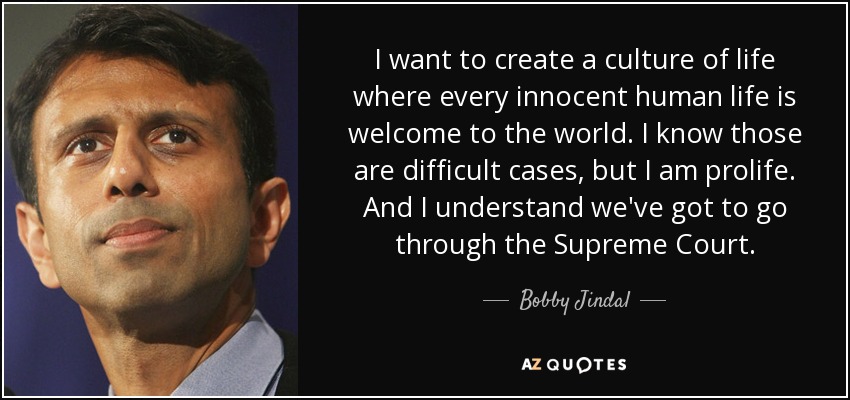 I want to create a culture of life where every innocent human life is welcome to the world. I know those are difficult cases, but I am prolife. And I understand we've got to go through the Supreme Court. - Bobby Jindal