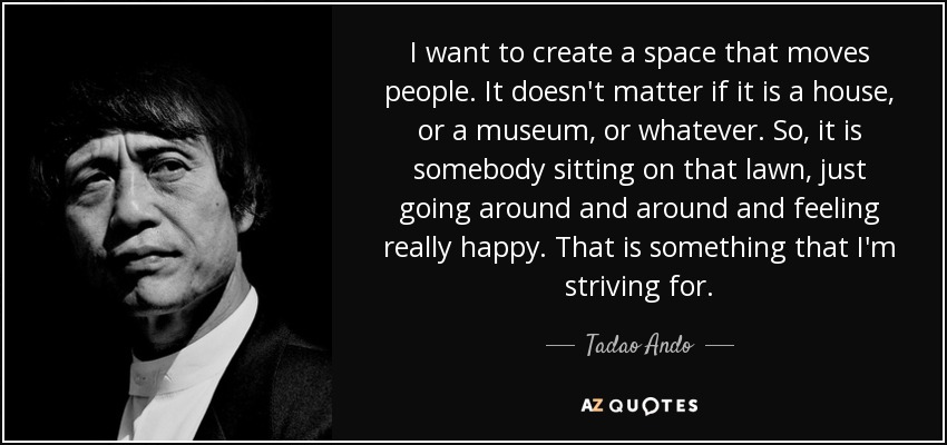 I want to create a space that moves people. It doesn't matter if it is a house, or a museum, or whatever. So, it is somebody sitting on that lawn, just going around and around and feeling really happy. That is something that I'm striving for. - Tadao Ando