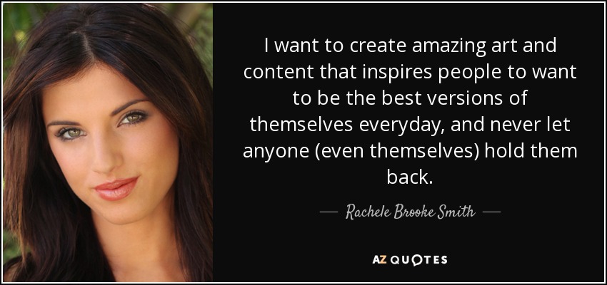 I want to create amazing art and content that inspires people to want to be the best versions of themselves everyday, and never let anyone (even themselves) hold them back. - Rachele Brooke Smith