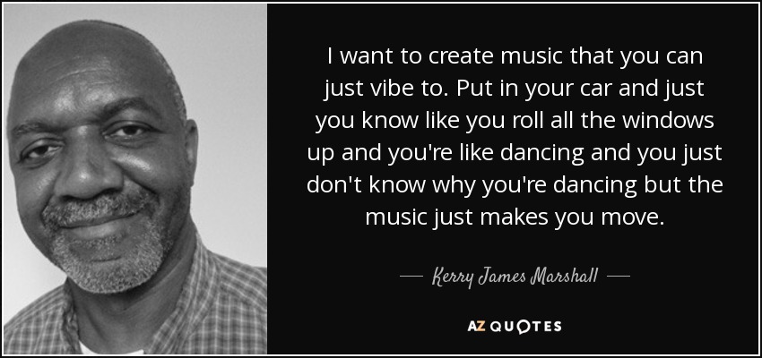 I want to create music that you can just vibe to. Put in your car and just you know like you roll all the windows up and you're like dancing and you just don't know why you're dancing but the music just makes you move. - Kerry James Marshall