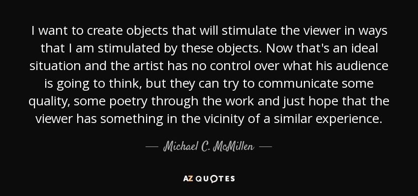 I want to create objects that will stimulate the viewer in ways that I am stimulated by these objects. Now that's an ideal situation and the artist has no control over what his audience is going to think, but they can try to communicate some quality, some poetry through the work and just hope that the viewer has something in the vicinity of a similar experience. - Michael C. McMillen