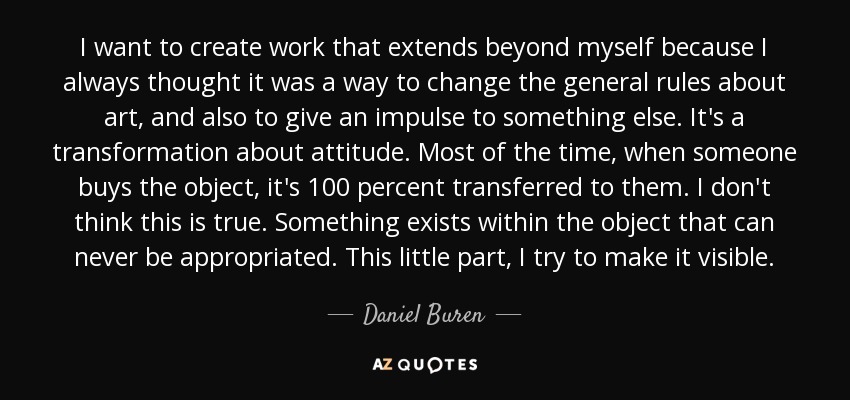 I want to create work that extends beyond myself because I always thought it was a way to change the general rules about art, and also to give an impulse to something else. It's a transformation about attitude. Most of the time, when someone buys the object, it's 100 percent transferred to them. I don't think this is true. Something exists within the object that can never be appropriated. This little part, I try to make it visible. - Daniel Buren