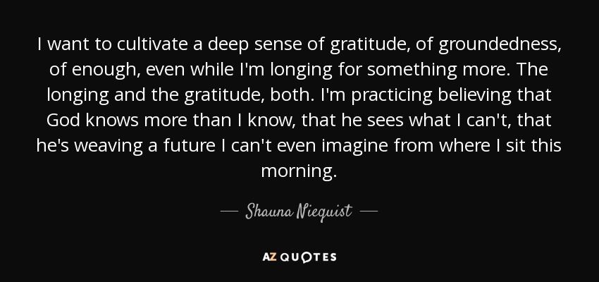 I want to cultivate a deep sense of gratitude, of groundedness, of enough, even while I'm longing for something more. The longing and the gratitude, both. I'm practicing believing that God knows more than I know, that he sees what I can't, that he's weaving a future I can't even imagine from where I sit this morning. - Shauna Niequist