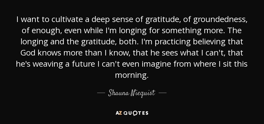 I want to cultivate a deep sense of gratitude, of groundedness, of enough, even while I'm longing for something more. The longing and the gratitude, both. I'm practicing believing that God knows more than I know, that he sees what I can't, that he's weaving a future I can't even imagine from where I sit this morning. - Shauna Niequist
