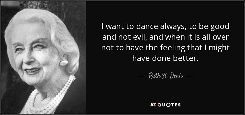 I want to dance always, to be good and not evil, and when it is all over not to have the feeling that I might have done better. - Ruth St. Denis