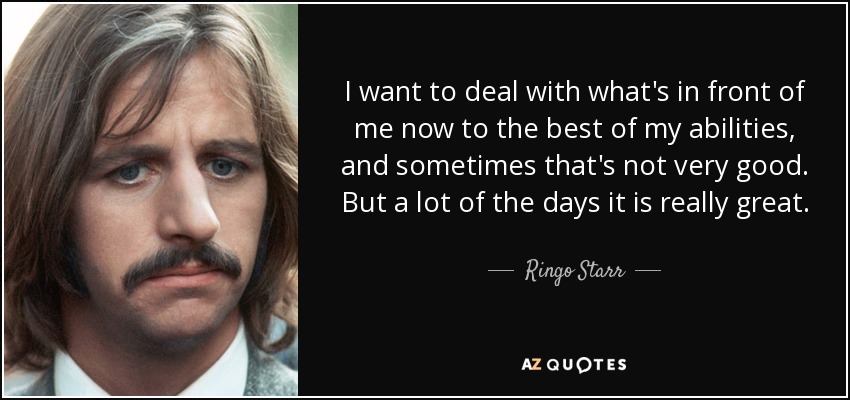 I want to deal with what's in front of me now to the best of my abilities, and sometimes that's not very good. But a lot of the days it is really great. - Ringo Starr