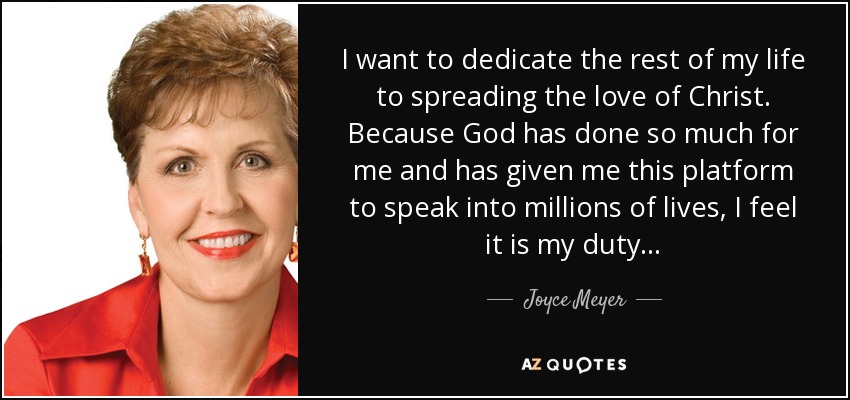 I want to dedicate the rest of my life to spreading the love of Christ. Because God has done so much for me and has given me this platform to speak into millions of lives, I feel it is my duty... - Joyce Meyer