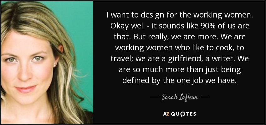 I want to design for the working women. Okay well - it sounds like 90% of us are that. But really, we are more. We are working women who like to cook, to travel; we are a girlfriend, a writer. We are so much more than just being defined by the one job we have. - Sarah Lafleur