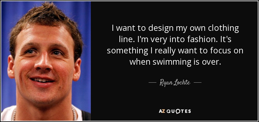 I want to design my own clothing line. I'm very into fashion. It's something I really want to focus on when swimming is over. - Ryan Lochte