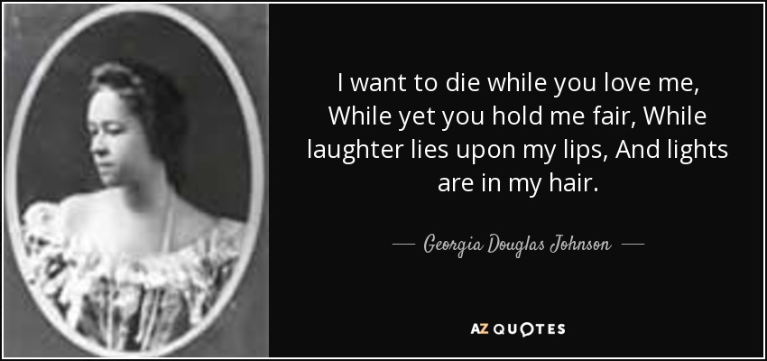 I want to die while you love me, While yet you hold me fair, While laughter lies upon my lips, And lights are in my hair. - Georgia Douglas Johnson