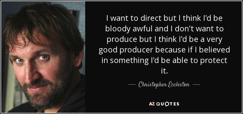 I want to direct but I think I'd be bloody awful and I don't want to produce but I think I'd be a very good producer because if I believed in something I'd be able to protect it. - Christopher Eccleston