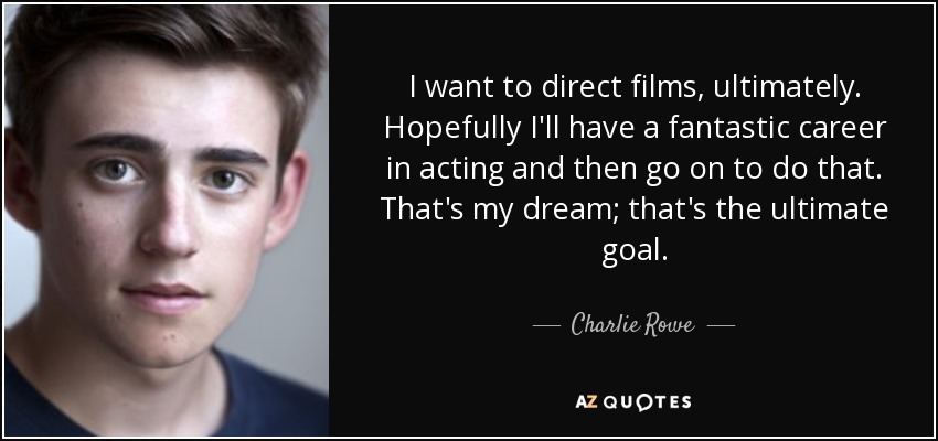 I want to direct films, ultimately. Hopefully I'll have a fantastic career in acting and then go on to do that. That's my dream; that's the ultimate goal. - Charlie Rowe