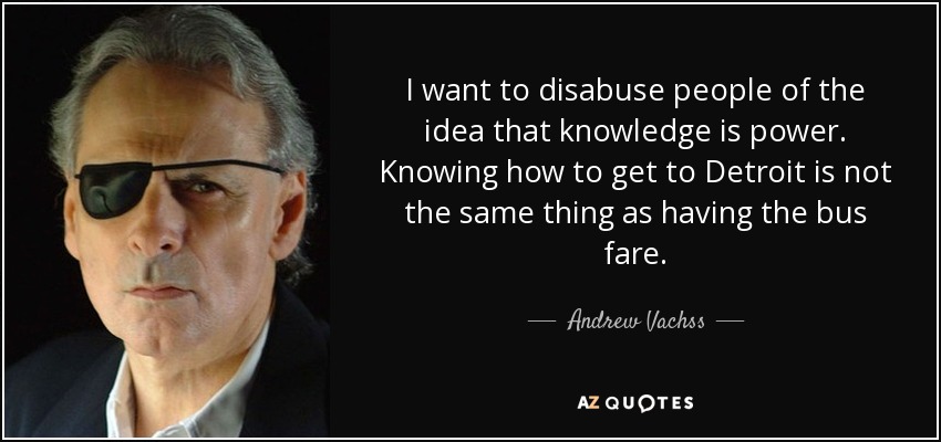 I want to disabuse people of the idea that knowledge is power. Knowing how to get to Detroit is not the same thing as having the bus fare. - Andrew Vachss