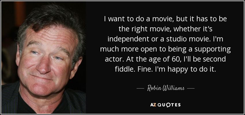 I want to do a movie, but it has to be the right movie, whether it's independent or a studio movie. I'm much more open to being a supporting actor. At the age of 60, I'll be second fiddle. Fine. I'm happy to do it. - Robin Williams