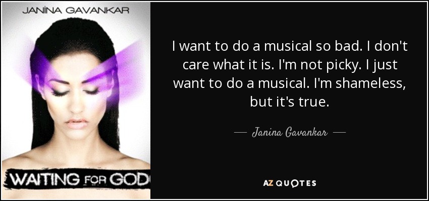 I want to do a musical so bad. I don't care what it is. I'm not picky. I just want to do a musical. I'm shameless, but it's true. - Janina Gavankar