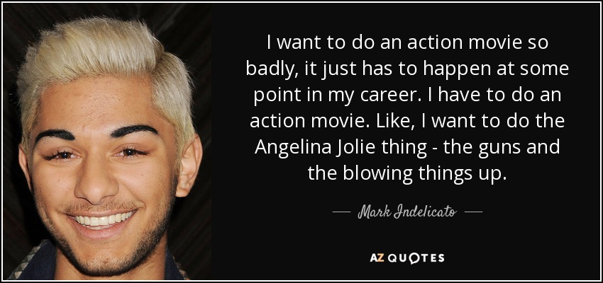 I want to do an action movie so badly, it just has to happen at some point in my career. I have to do an action movie. Like, I want to do the Angelina Jolie thing - the guns and the blowing things up. - Mark Indelicato