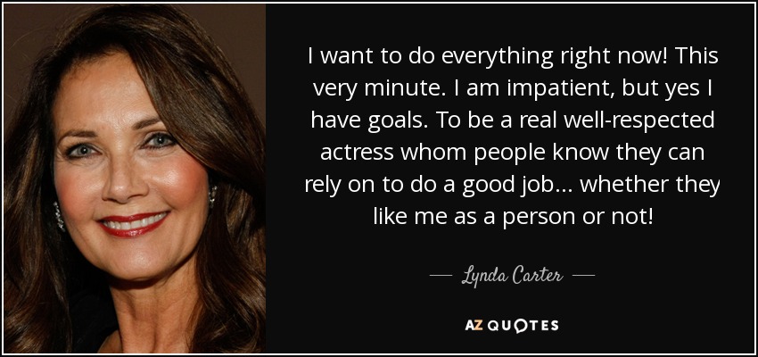 I want to do everything right now! This very minute. I am impatient, but yes I have goals. To be a real well-respected actress whom people know they can rely on to do a good job... whether they like me as a person or not! - Lynda Carter