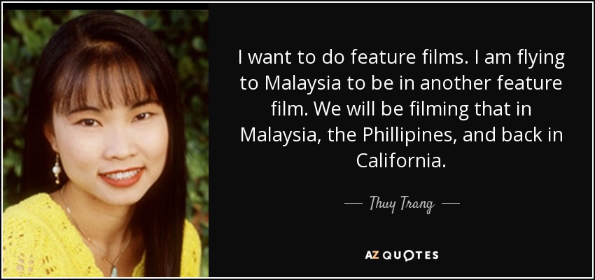 I want to do feature films. I am flying to Malaysia to be in another feature film. We will be filming that in Malaysia, the Phillipines, and back in California. - Thuy Trang