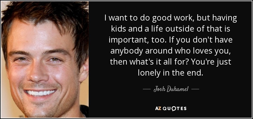 I want to do good work, but having kids and a life outside of that is important, too. If you don't have anybody around who loves you, then what's it all for? You're just lonely in the end. - Josh Duhamel