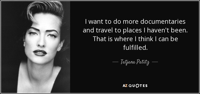 I want to do more documentaries and travel to places I haven't been. That is where I think I can be fulfilled. - Tatjana Patitz