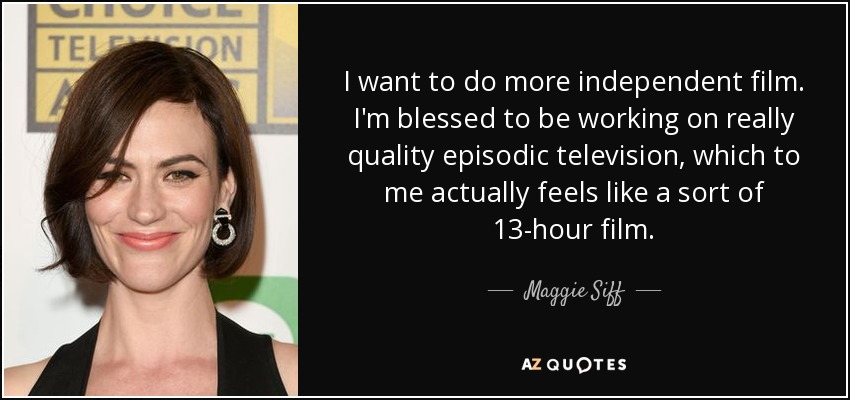 I want to do more independent film. I'm blessed to be working on really quality episodic television, which to me actually feels like a sort of 13-hour film. - Maggie Siff