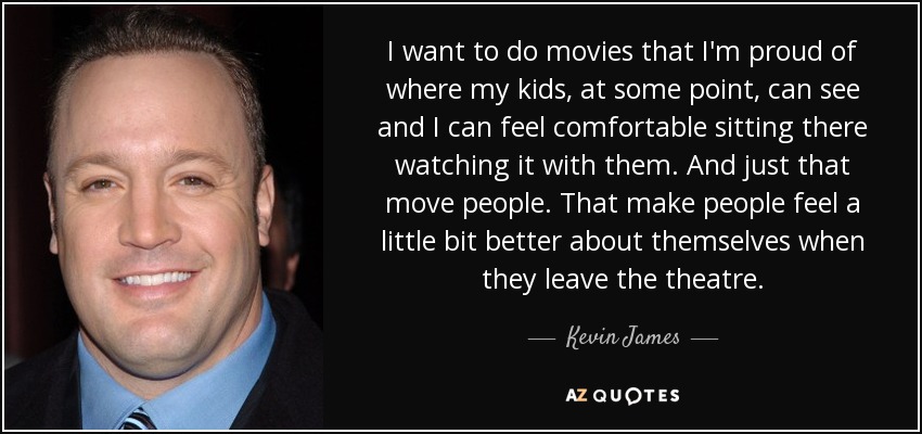 I want to do movies that I'm proud of where my kids, at some point, can see and I can feel comfortable sitting there watching it with them. And just that move people. That make people feel a little bit better about themselves when they leave the theatre. - Kevin James