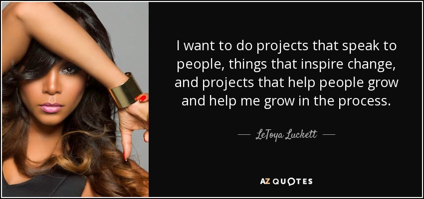 I want to do projects that speak to people, things that inspire change, and projects that help people grow and help me grow in the process. - LeToya Luckett