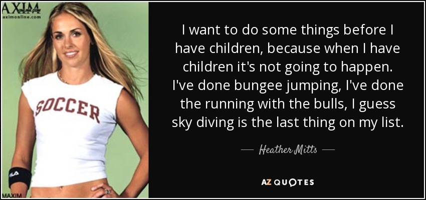 I want to do some things before I have children, because when I have children it's not going to happen. I've done bungee jumping, I've done the running with the bulls, I guess sky diving is the last thing on my list. - Heather Mitts