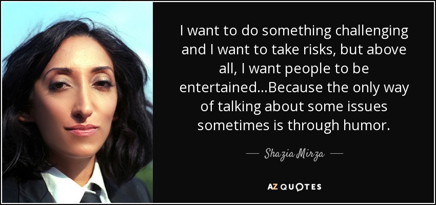 I want to do something challenging and I want to take risks, but above all, I want people to be entertained...Because the only way of talking about some issues sometimes is through humor. - Shazia Mirza