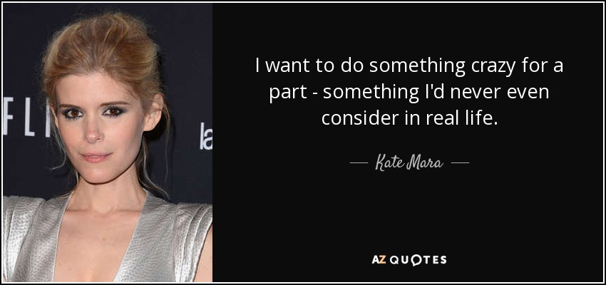 I want to do something crazy for a part - something I'd never even consider in real life. - Kate Mara
