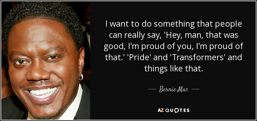 I want to do something that people can really say, 'Hey, man, that was good, I'm proud of you, I'm proud of that.' 'Pride' and 'Transformers' and things like that. - Bernie Mac