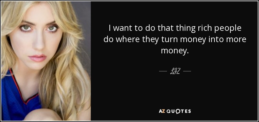 I want to do that thing rich people do where they turn money into more money. - LIZ