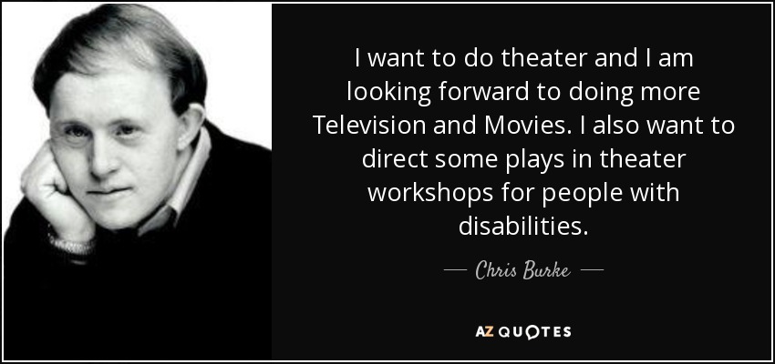 I want to do theater and I am looking forward to doing more Television and Movies. I also want to direct some plays in theater workshops for people with disabilities. - Chris Burke