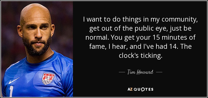 I want to do things in my community, get out of the public eye, just be normal. You get your 15 minutes of fame, I hear, and I've had 14. The clock's ticking. - Tim Howard
