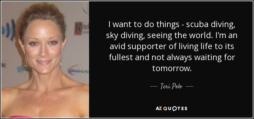 I want to do things - scuba diving, sky diving, seeing the world. I'm an avid supporter of living life to its fullest and not always waiting for tomorrow. - Teri Polo