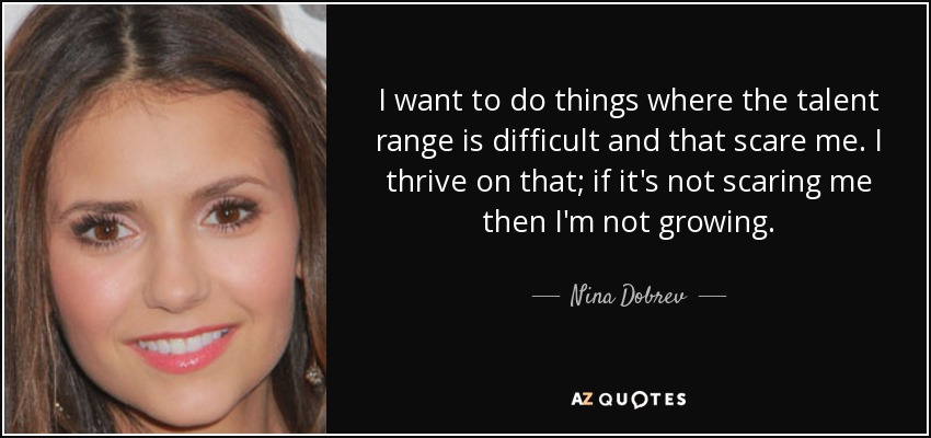 I want to do things where the talent range is difficult and that scare me. I thrive on that; if it's not scaring me then I'm not growing. - Nina Dobrev