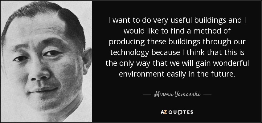 I want to do very useful buildings and I would like to find a method of producing these buildings through our technology because I think that this is the only way that we will gain wonderful environment easily in the future. - Minoru Yamasaki