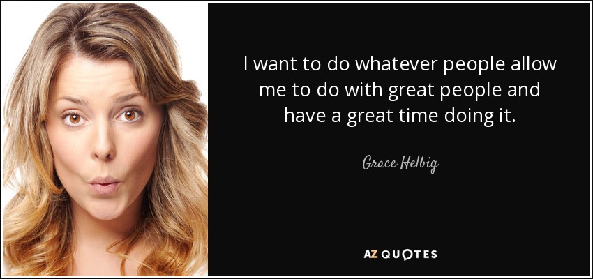 I want to do whatever people allow me to do with great people and have a great time doing it. - Grace Helbig