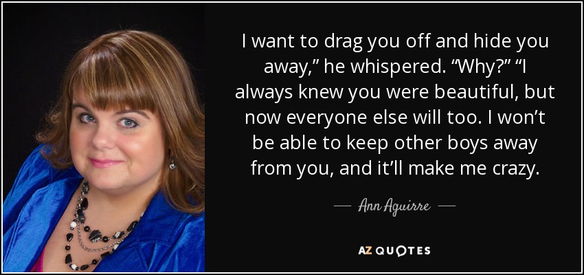 I want to drag you off and hide you away,” he whispered. “Why?” “I always knew you were beautiful, but now everyone else will too. I won’t be able to keep other boys away from you, and it’ll make me crazy. - Ann Aguirre