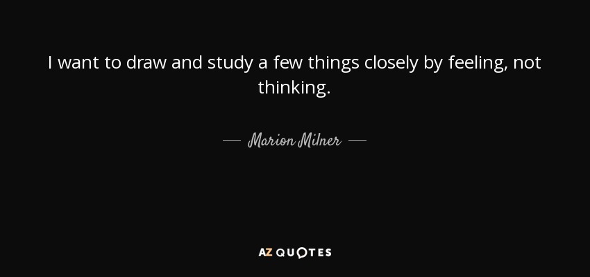 I want to draw and study a few things closely by feeling, not thinking. - Marion Milner