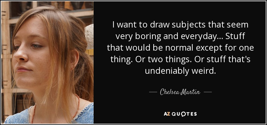 I want to draw subjects that seem very boring and everyday... Stuff that would be normal except for one thing. Or two things. Or stuff that's undeniably weird. - Chelsea Martin