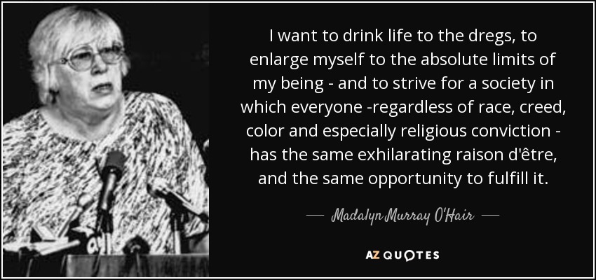 I want to drink life to the dregs, to enlarge myself to the absolute limits of my being - and to strive for a society in which everyone -regardless of race, creed, color and especially religious conviction - has the same exhilarating raison d'être, and the same opportunity to fulfill it. - Madalyn Murray O'Hair
