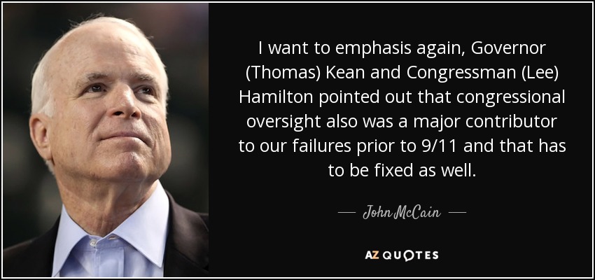 I want to emphasis again, Governor (Thomas) Kean and Congressman (Lee) Hamilton pointed out that congressional oversight also was a major contributor to our failures prior to 9/11 and that has to be fixed as well. - John McCain
