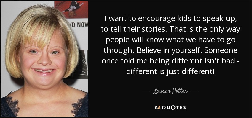 I want to encourage kids to speak up, to tell their stories. That is the only way people will know what we have to go through. Believe in yourself. Someone once told me being different isn't bad - different is just different! - Lauren Potter