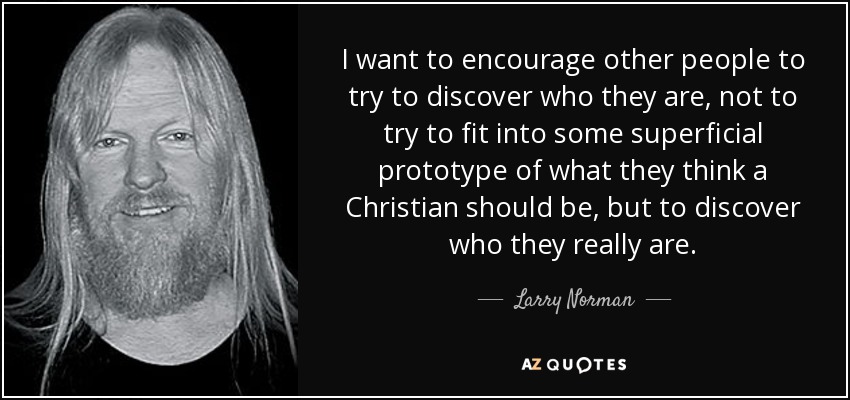 I want to encourage other people to try to discover who they are, not to try to fit into some superficial prototype of what they think a Christian should be, but to discover who they really are. - Larry Norman