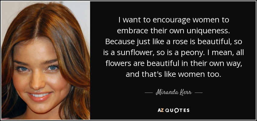 I want to encourage women to embrace their own uniqueness. Because just like a rose is beautiful, so is a sunflower, so is a peony. I mean, all flowers are beautiful in their own way, and that's like women too. - Miranda Kerr