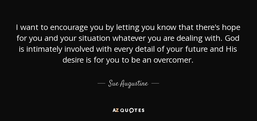 I want to encourage you by letting you know that there's hope for you and your situation whatever you are dealing with. God is intimately involved with every detail of your future and His desire is for you to be an overcomer. - Sue Augustine