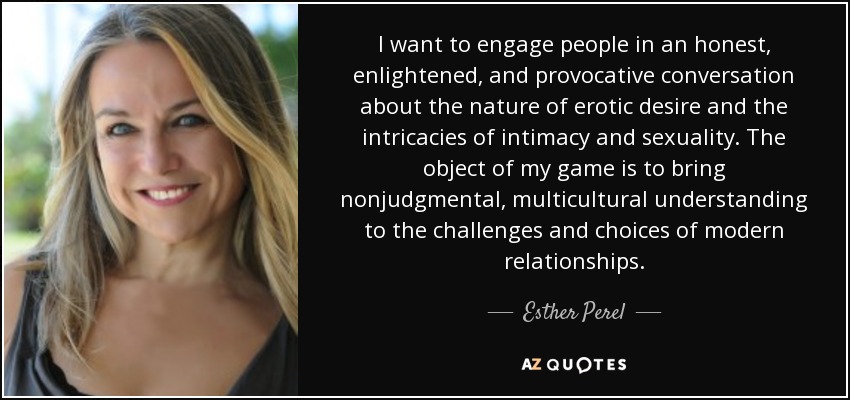 I want to engage people in an honest, enlightened, and provocative conversation about the nature of erotic desire and the intricacies of intimacy and sexuality. The object of my game is to bring nonjudgmental, multicultural understanding to the challenges and choices of modern relationships. - Esther Perel