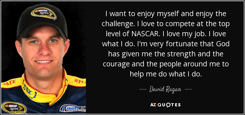 I want to enjoy myself and enjoy the challenge. I love to compete at the top level of NASCAR. I love my job. I love what I do. I'm very fortunate that God has given me the strength and the courage and the people around me to help me do what I do. - David Ragan